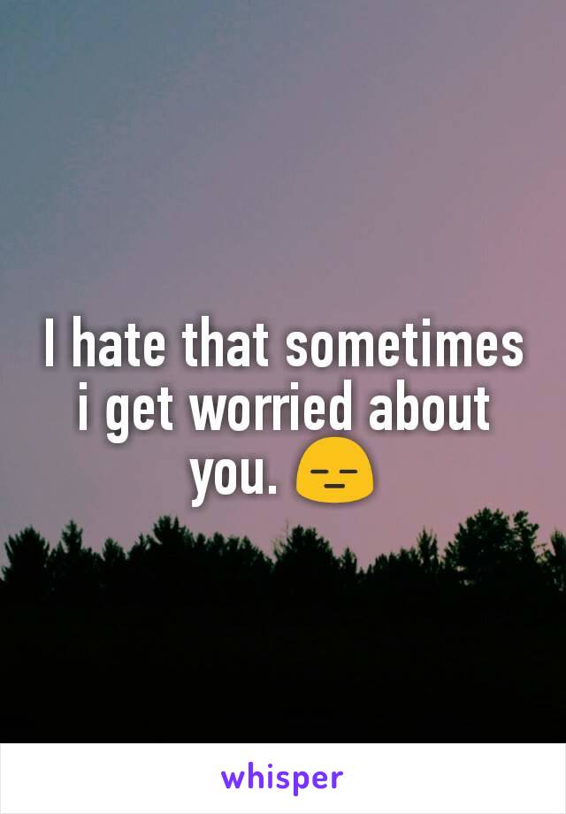 I hate that sometimes i get worried about you. 😑