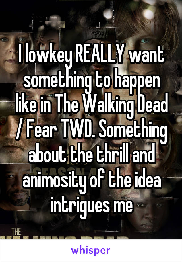 I lowkey REALLY want something to happen like in The Walking Dead / Fear TWD. Something about the thrill and animosity of the idea intrigues me