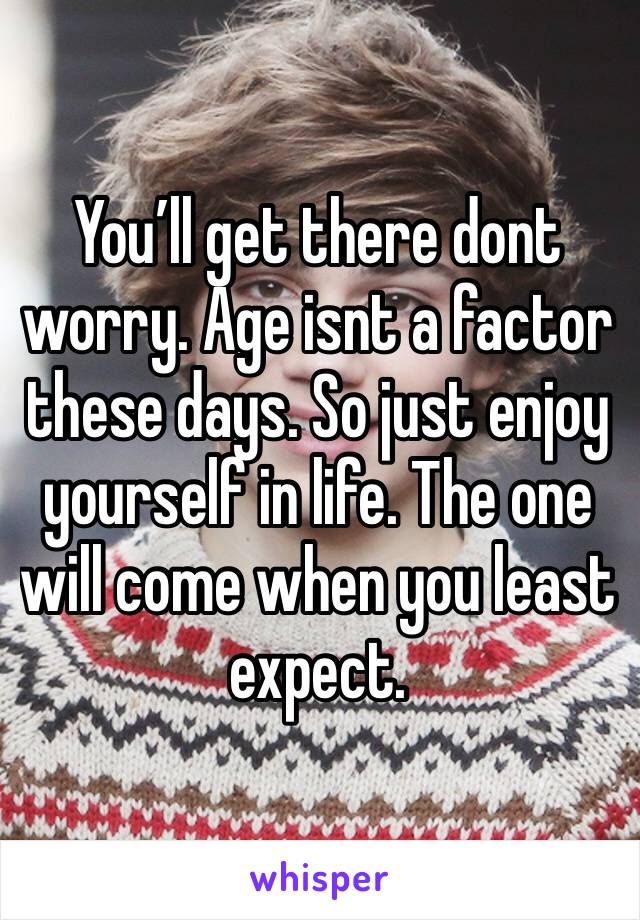 You’ll get there dont worry. Age isnt a factor these days. So just enjoy yourself in life. The one will come when you least expect.