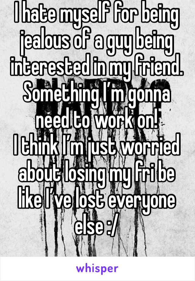 I hate myself for being jealous of a guy being interested in my friend. Something I’m gonna need to work on! 
I think I’m just worried about losing my fri be like I’ve lost everyone else :/