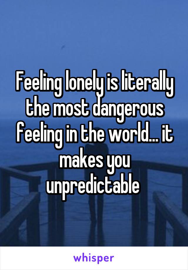 Feeling lonely is literally the most dangerous feeling in the world... it makes you unpredictable 