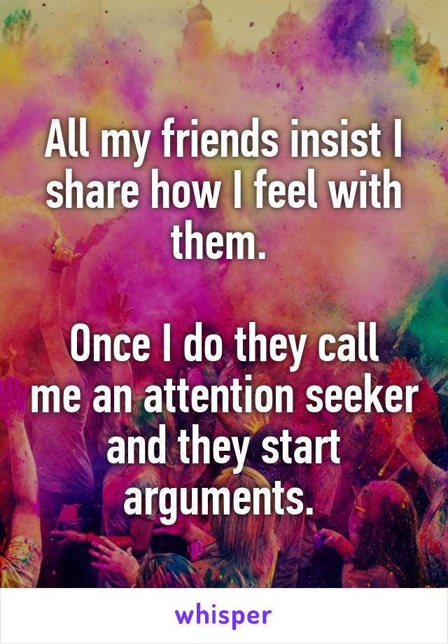 All my friends insist I share how I feel with them. 

Once I do they call me an attention seeker and they start arguments. 