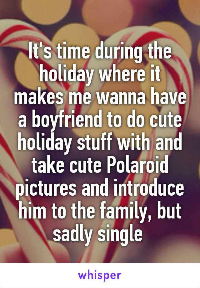 It's time during the holiday where it makes me wanna have a boyfriend to do cute holiday stuff with and take cute Polaroid pictures and introduce him to the family, but sadly single 