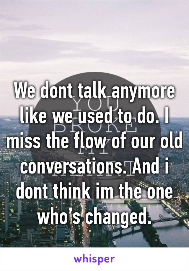 We dont talk anymore like we used to do. I miss the flow of our old conversations. And i dont think im the one who’s changed.