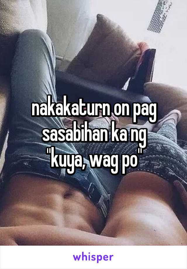 nakakaturn on pag sasabihan ka ng
"kuya, wag po"