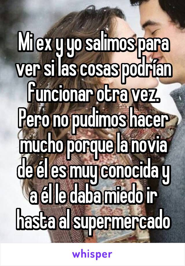 Mi ex y yo salimos para ver si las cosas podrían funcionar otra vez. Pero no pudimos hacer mucho porque la novia de él es muy conocida y a él le daba miedo ir hasta al supermercado