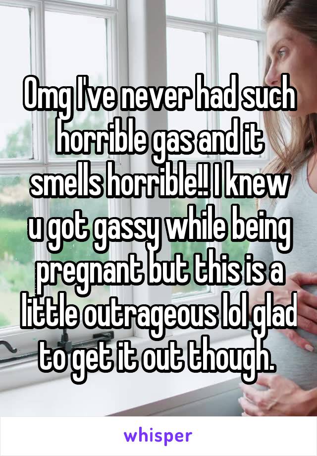 Omg I've never had such horrible gas and it smells horrible!! I knew u got gassy while being pregnant but this is a little outrageous lol glad to get it out though. 