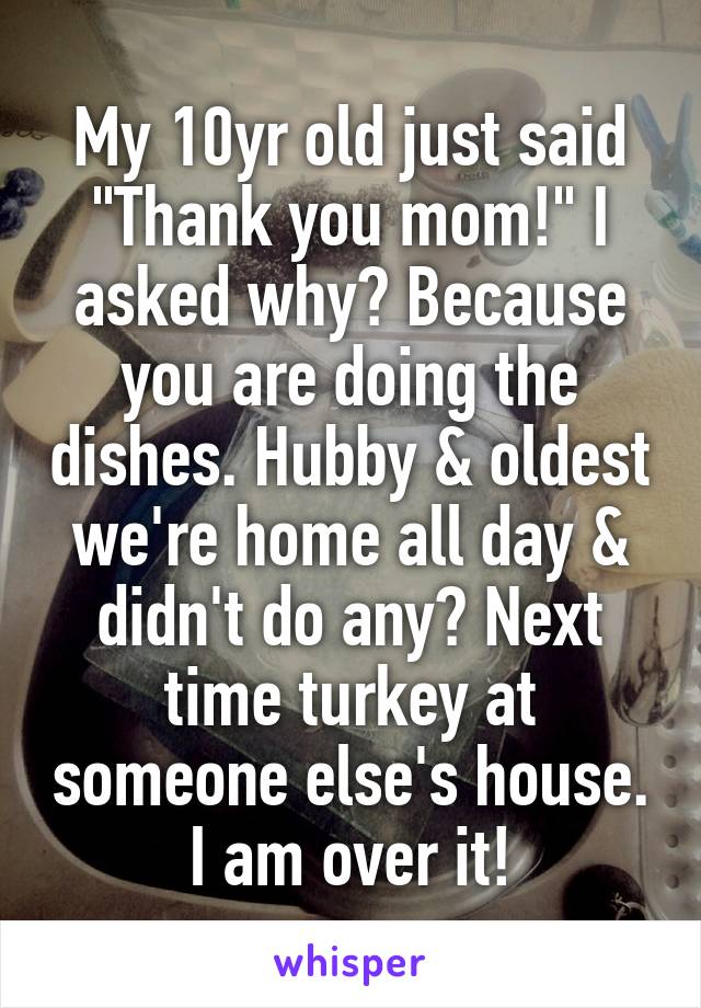 My 10yr old just said "Thank you mom!" I asked why? Because you are doing the dishes. Hubby & oldest we're home all day & didn't do any? Next time turkey at someone else's house. I am over it!