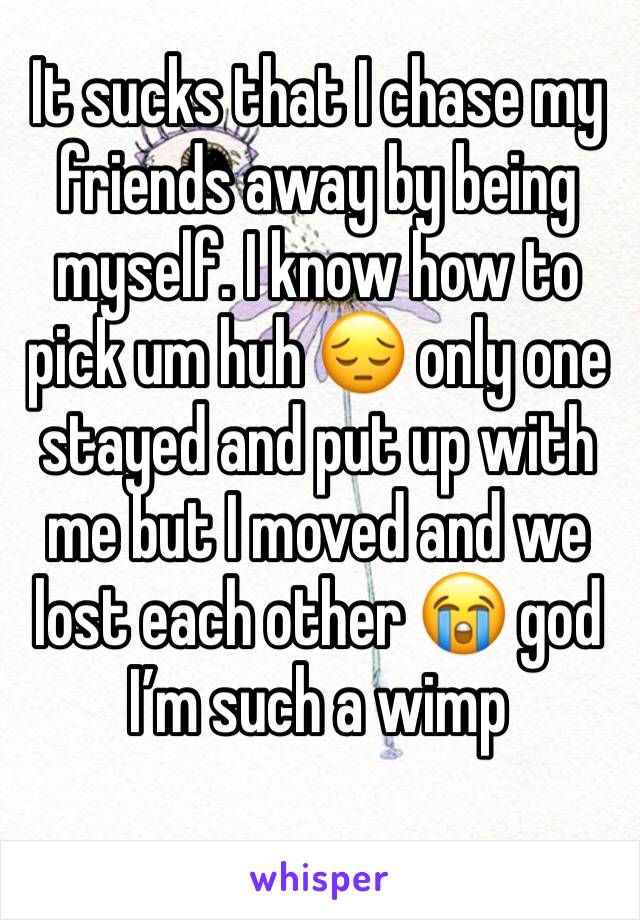 It sucks that I chase my friends away by being myself. I know how to pick um huh 😔 only one stayed and put up with me but I moved and we lost each other 😭 god I’m such a wimp