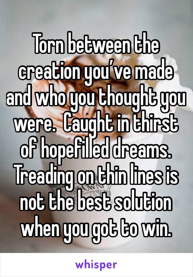 Torn between the creation you’ve made and who you thought you were.  Caught in thirst  of hopefilled dreams. Treading on thin lines is not the best solution when you got to win.