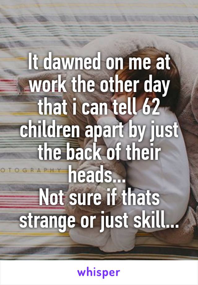 It dawned on me at work the other day that i can tell 62 children apart by just the back of their heads... 
Not sure if thats strange or just skill...
