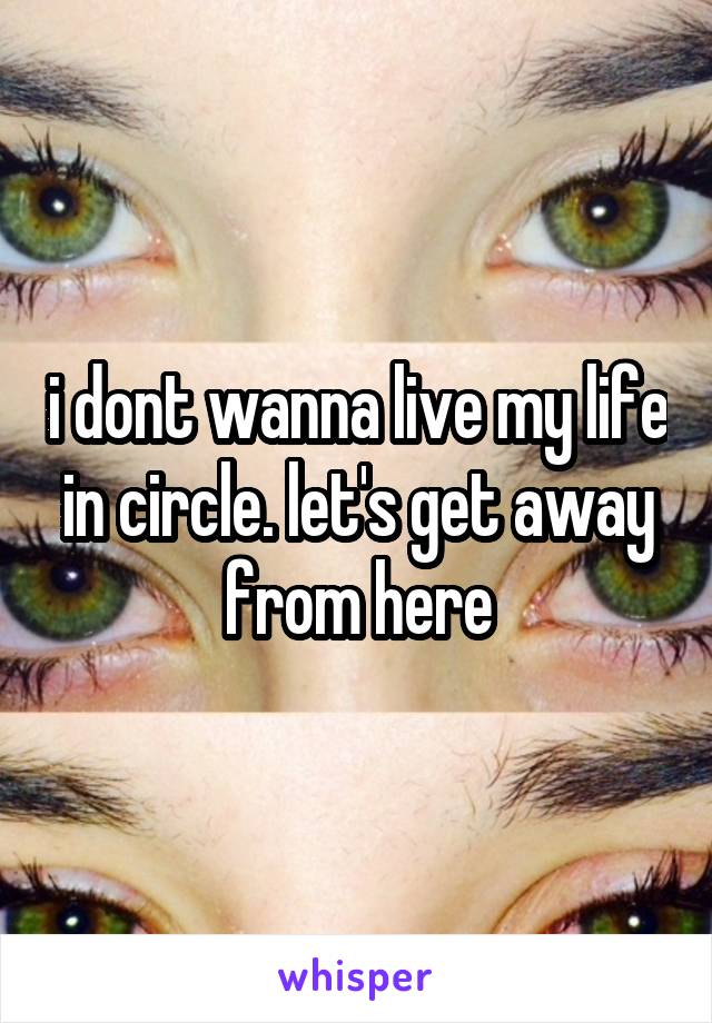 i dont wanna live my life in circle. let's get away from here