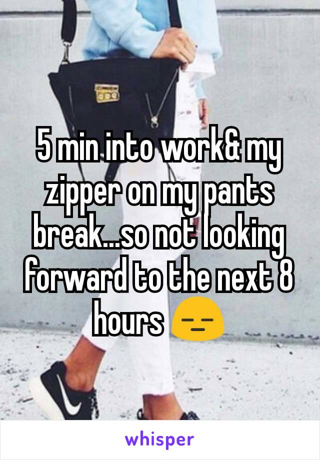 5 min into work& my zipper on my pants break...so not looking forward to the next 8 hours 😑