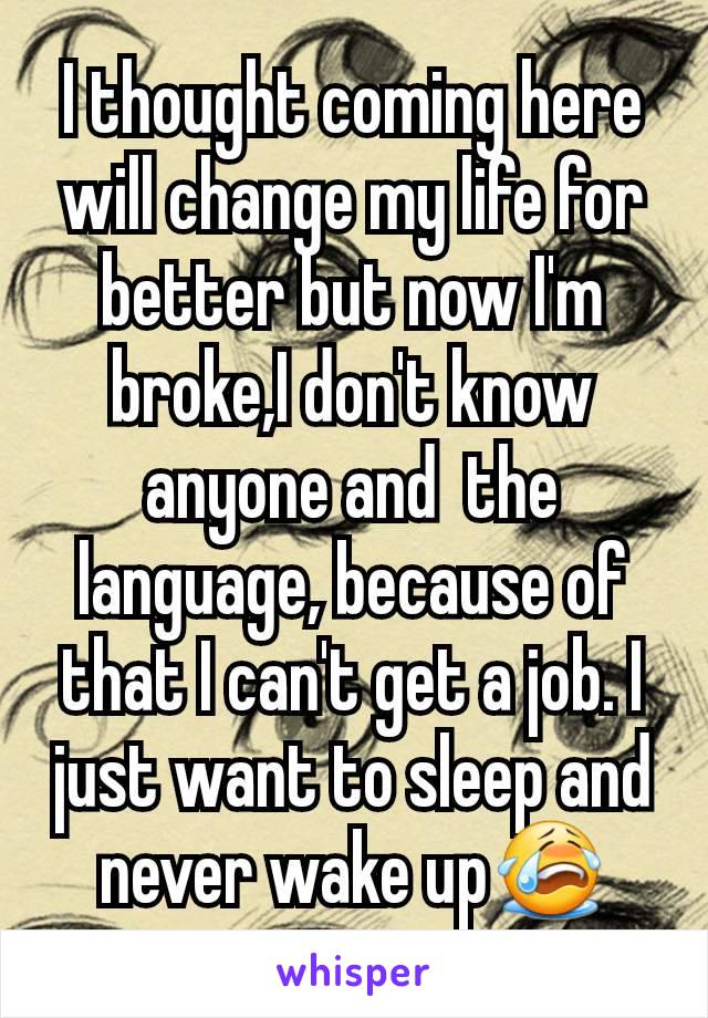 I thought coming here will change my life for better but now I'm broke,I don't know anyone and  the language, because of that I can't get a job. I just want to sleep and never wake up😭