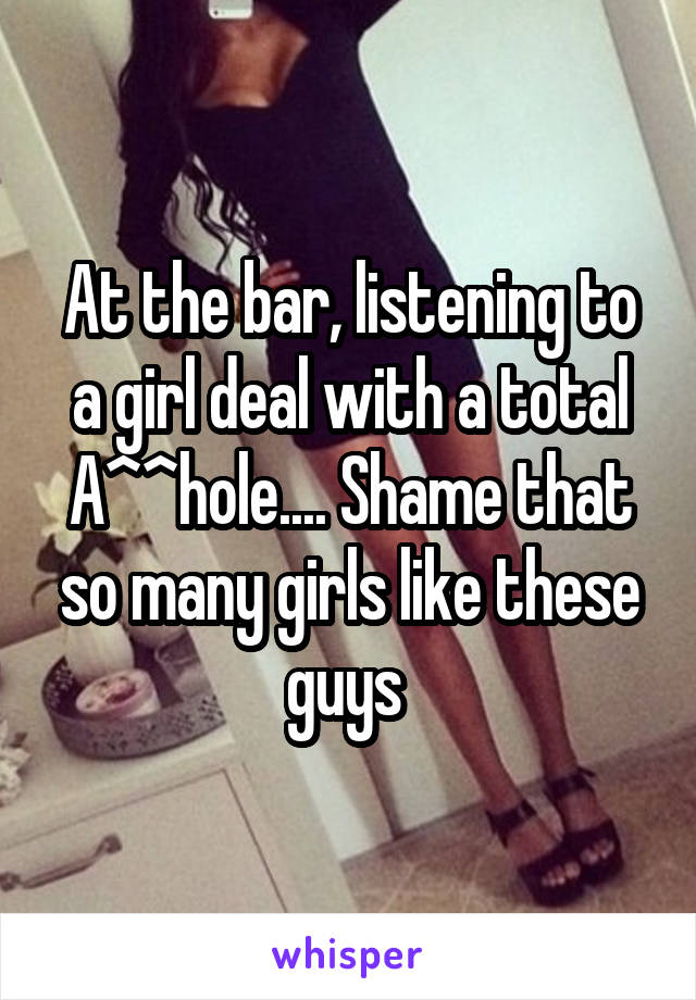 At the bar, listening to a girl deal with a total A^^hole.... Shame that so many girls like these guys 