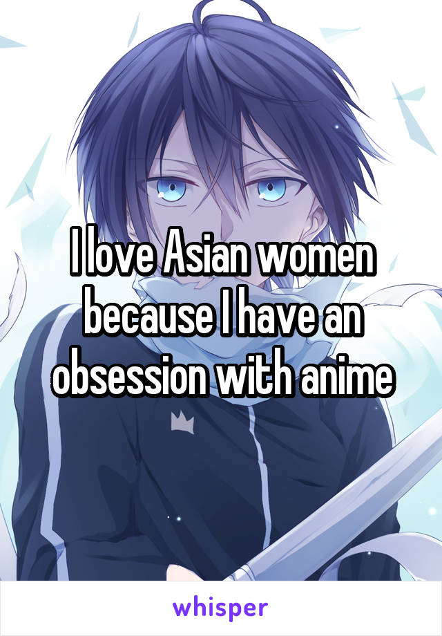 I love Asian women because I have an obsession with anime