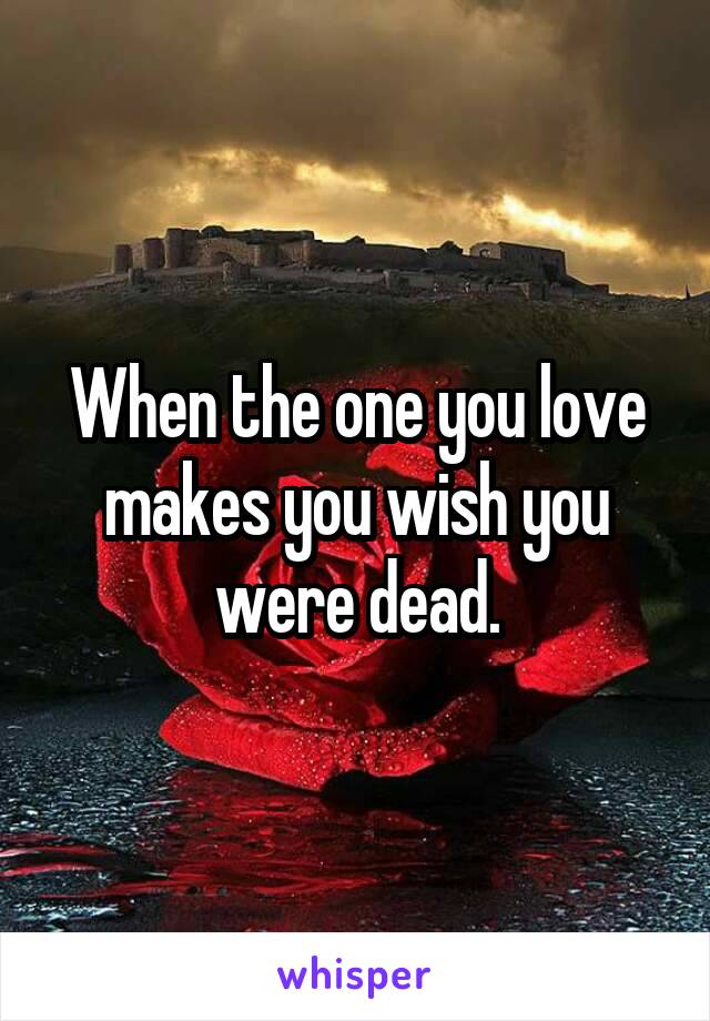 When the one you love makes you wish you were dead.