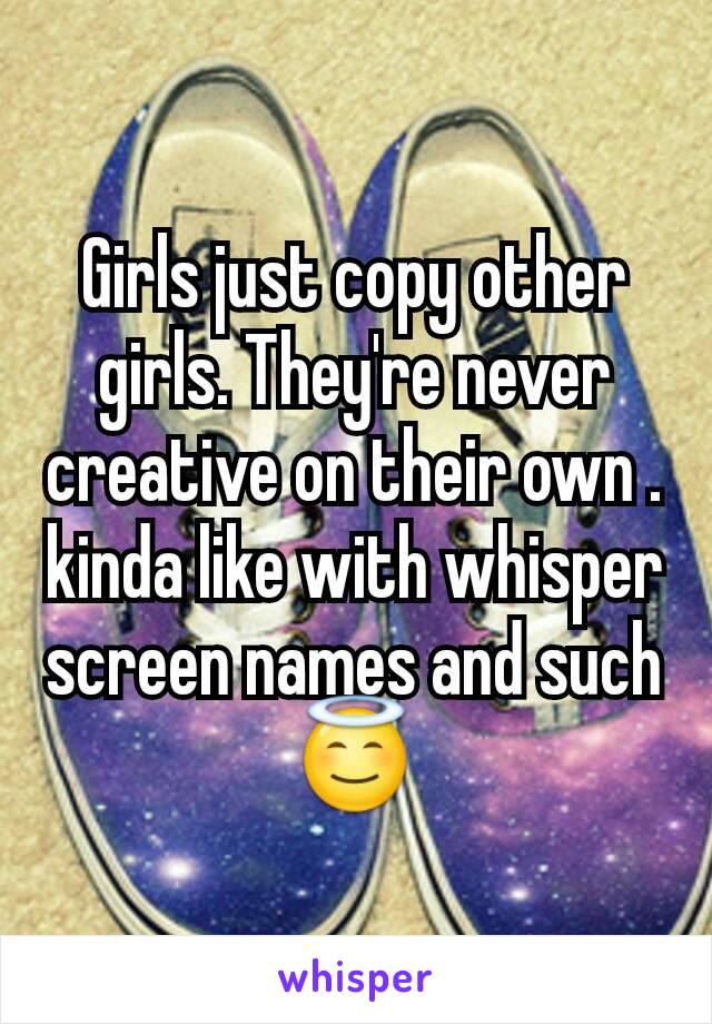 Girls just copy other girls. They're never creative on their own . kinda like with whisper screen names and such😇