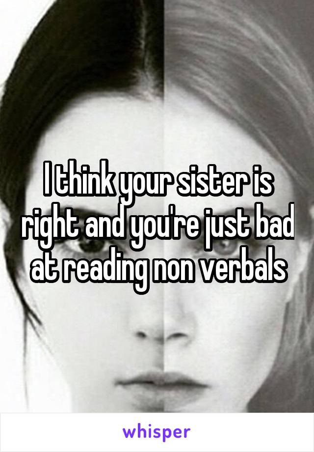 I think your sister is right and you're just bad at reading non verbals