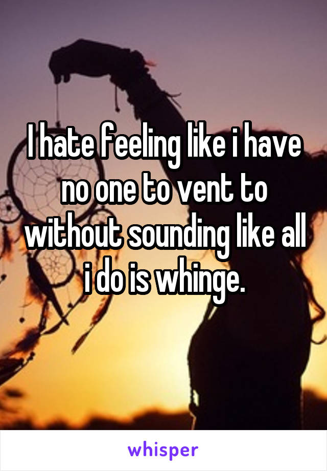 I hate feeling like i have no one to vent to without sounding like all i do is whinge.
