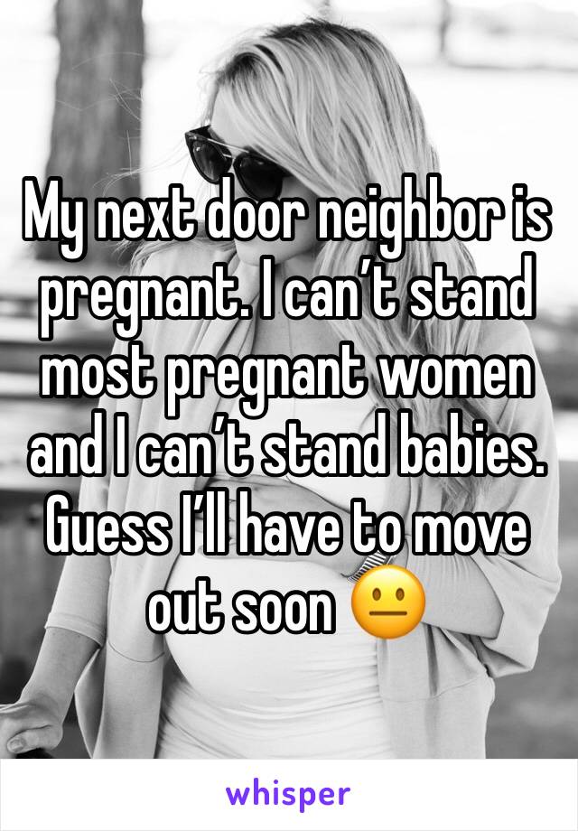 My next door neighbor is pregnant. I can’t stand most pregnant women and I can’t stand babies. 
Guess I’ll have to move out soon 😐