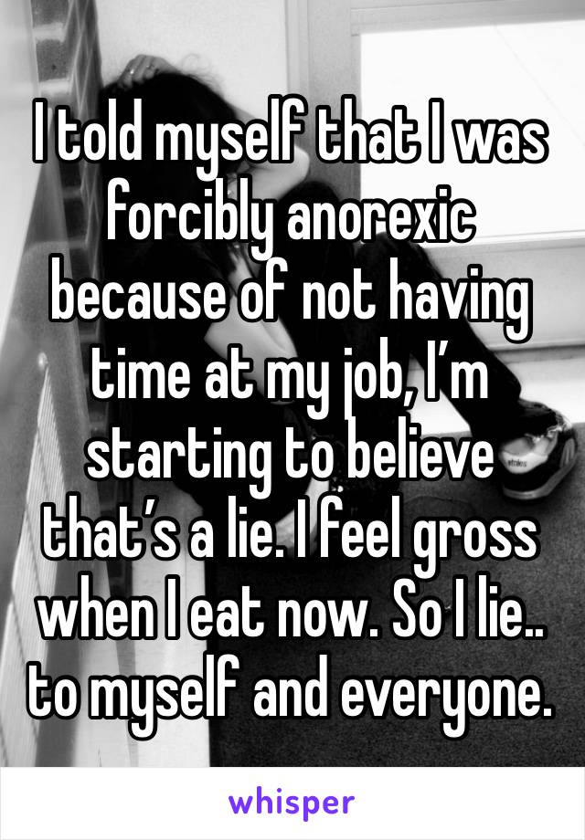 I told myself that I was forcibly anorexic because of not having time at my job, I’m starting to believe that’s a lie. I feel gross when I eat now. So I lie.. to myself and everyone. 