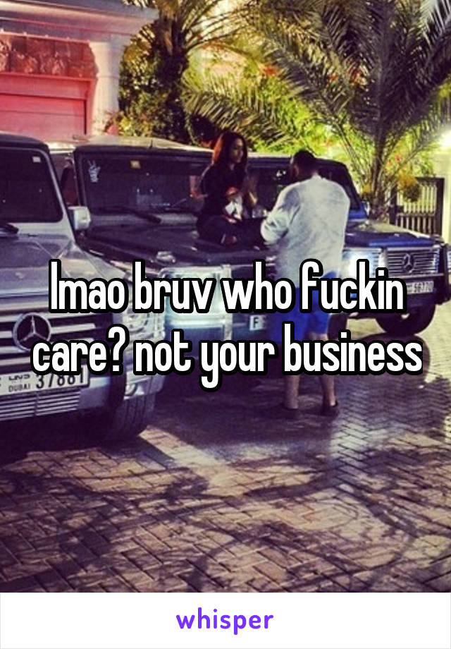 lmao bruv who fuckin care? not your business