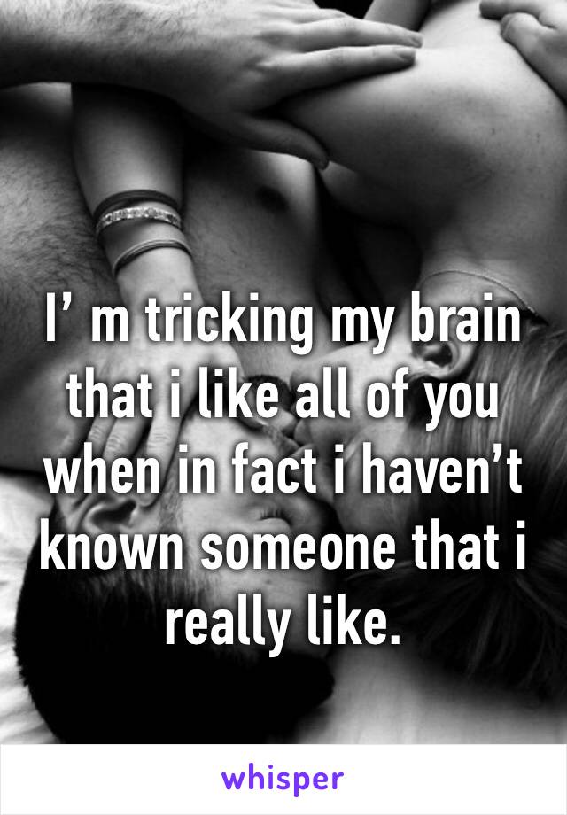 I’ m tricking my brain that i like all of you when in fact i haven’t known someone that i really like.