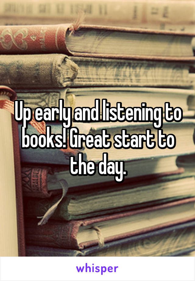 Up early and listening to books! Great start to the day.