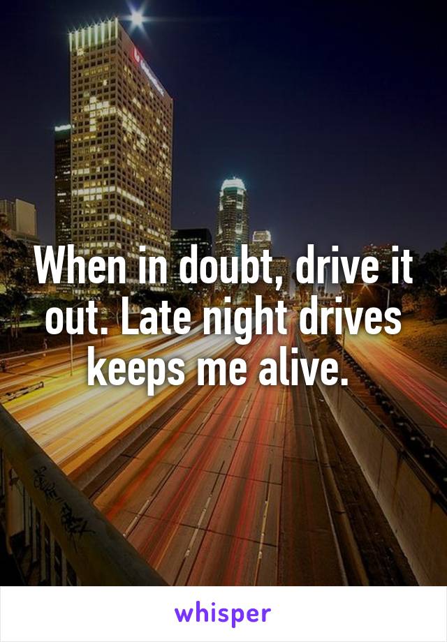 When in doubt, drive it out. Late night drives keeps me alive. 