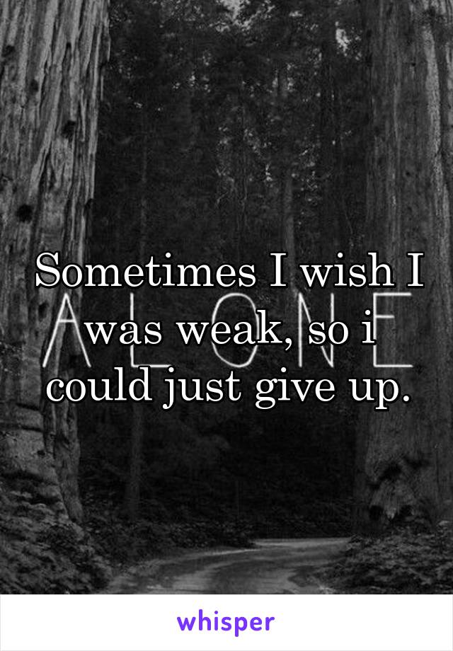 Sometimes I wish I was weak, so i could just give up.