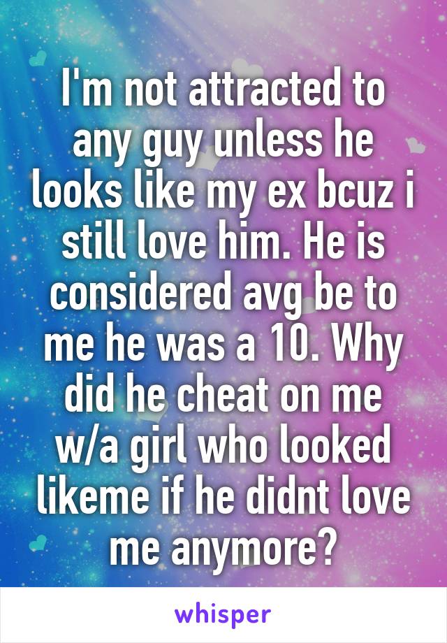 I'm not attracted to any guy unless he looks like my ex bcuz i still love him. He is considered avg be to me he was a 10. Why did he cheat on me w/a girl who looked likeme if he didnt love me anymore?