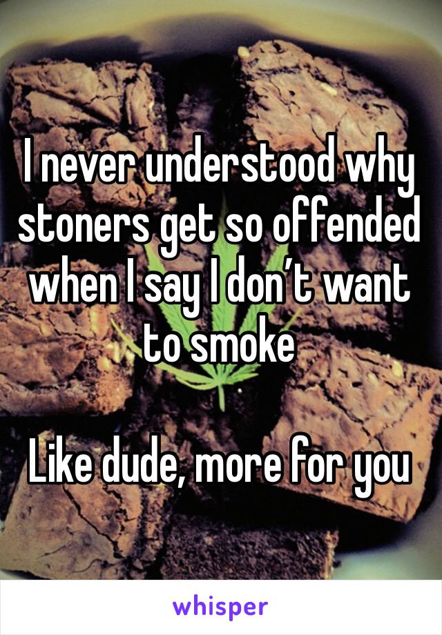 I never understood why stoners get so offended when I say I don’t want to smoke 

Like dude, more for you 