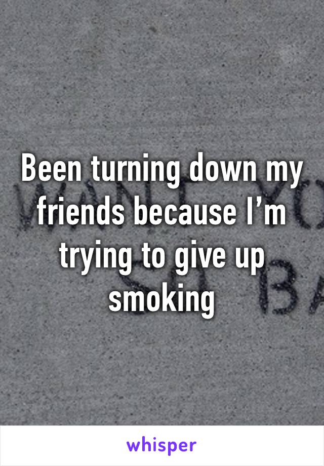 Been turning down my friends because I’m trying to give up smoking