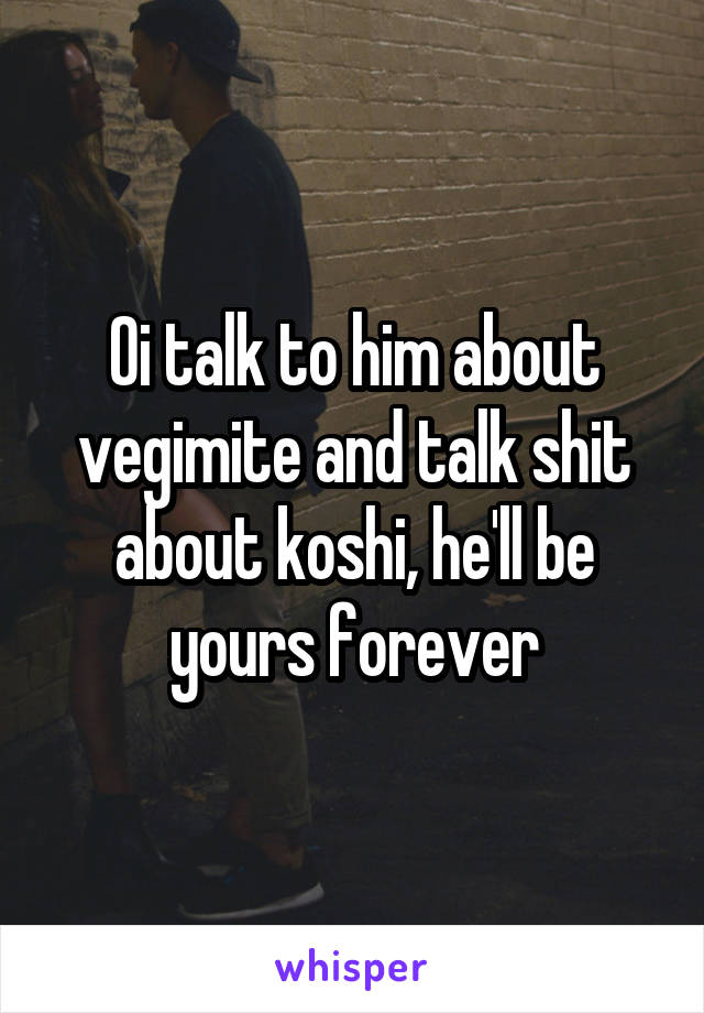 Oi talk to him about vegimite and talk shit about koshi, he'll be yours forever