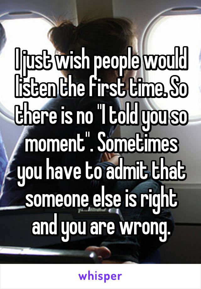 I just wish people would listen the first time. So there is no "I told you so moment". Sometimes you have to admit that someone else is right and you are wrong.