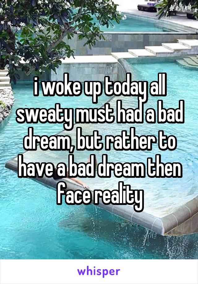 i woke up today all sweaty must had a bad dream, but rather to have a bad dream then face reality