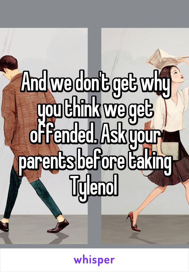 And we don't get why you think we get offended. Ask your parents before taking Tylenol 