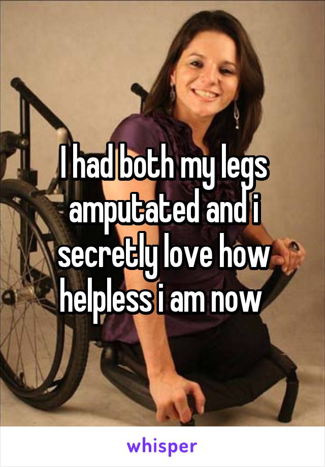 I had both my legs amputated and i secretly love how helpless i am now 