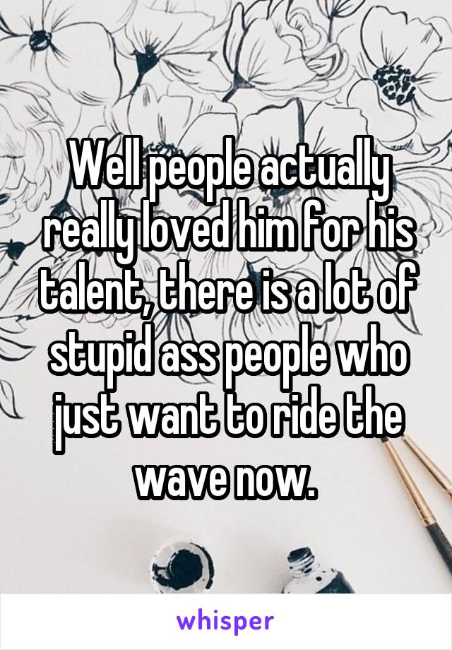Well people actually really loved him for his talent, there is a lot of stupid ass people who just want to ride the wave now. 