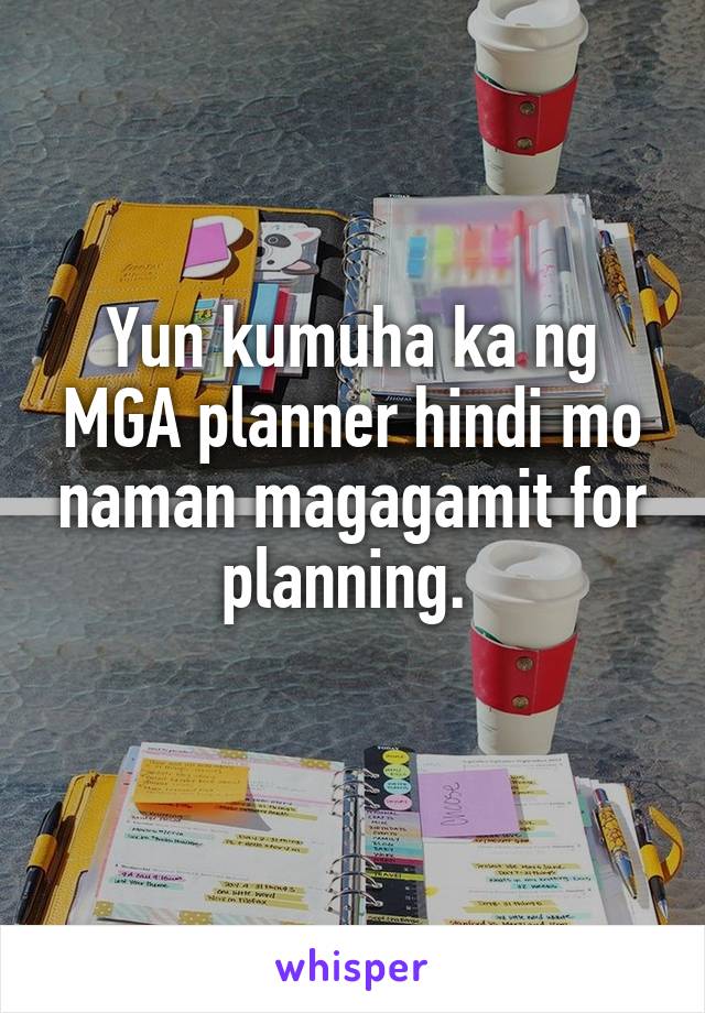 Yun kumuha ka ng MGA planner hindi mo naman magagamit for planning. 
