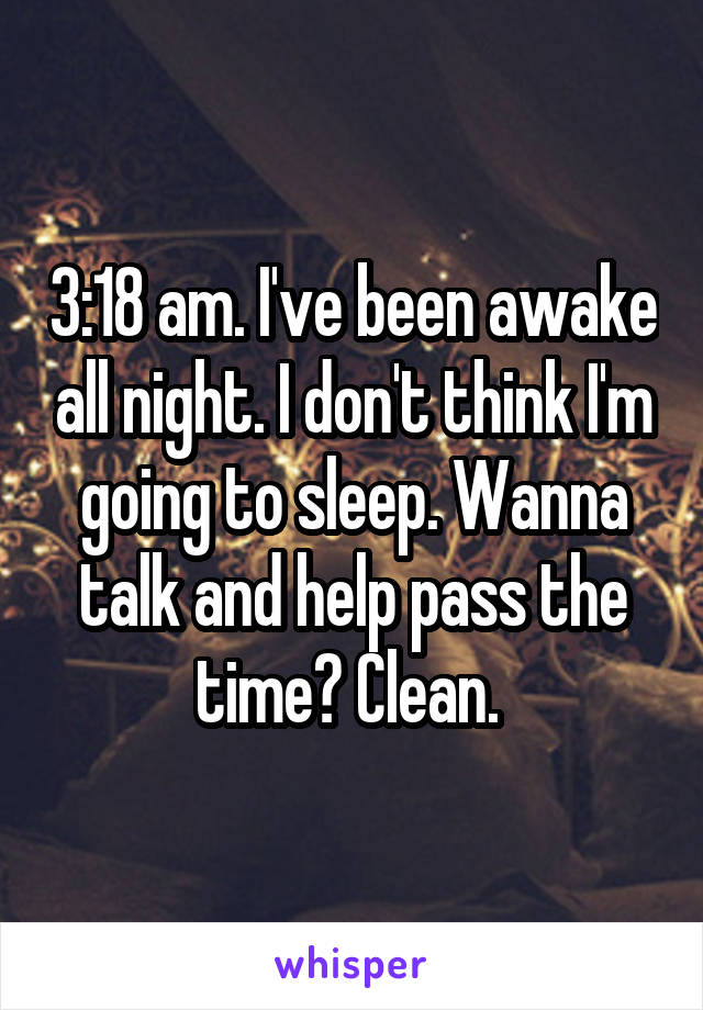 3:18 am. I've been awake all night. I don't think I'm going to sleep. Wanna talk and help pass the time? Clean. 