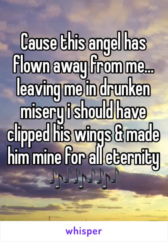 Cause this angel has flown away from me... leaving me in drunken misery i should have clipped his wings & made him mine for all eternity 🎶🎶🎶