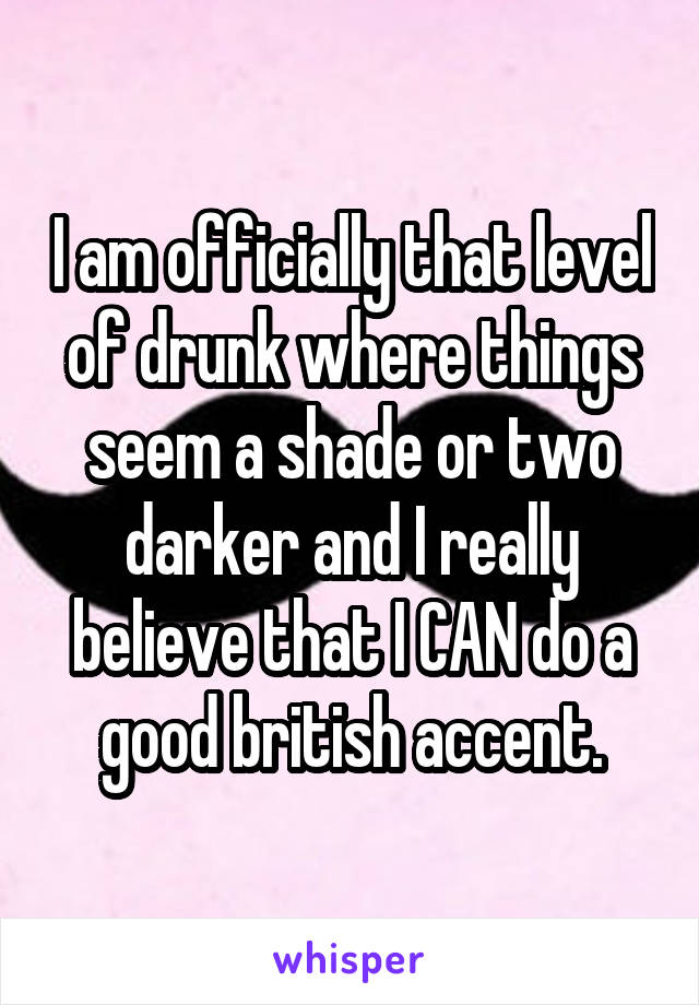 I am officially that level of drunk where things seem a shade or two darker and I really believe that I CAN do a good british accent.