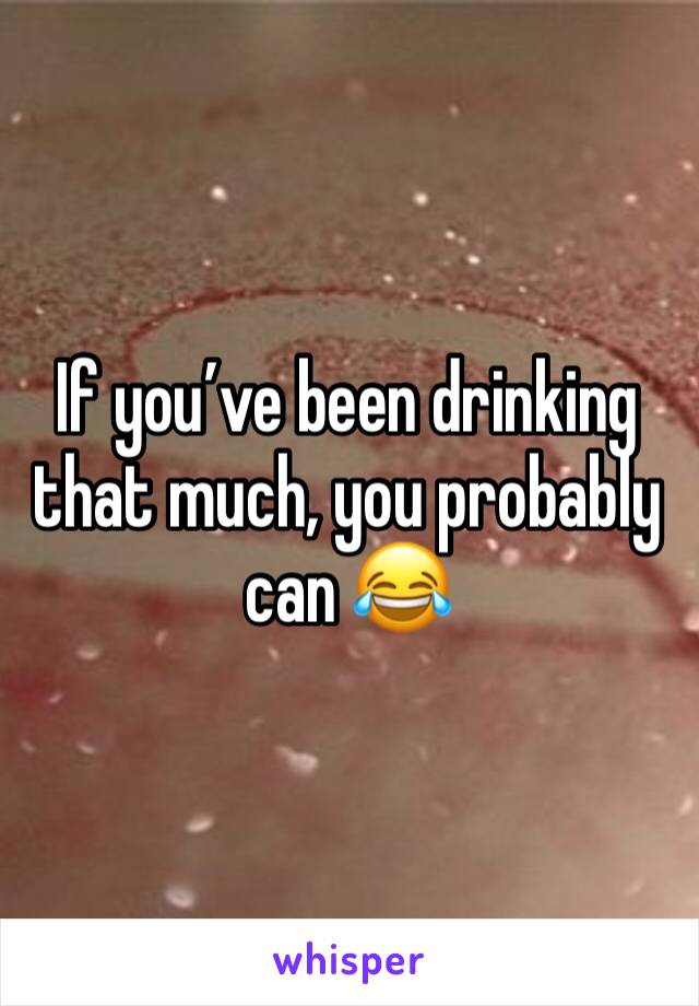 If you’ve been drinking that much, you probably can 😂