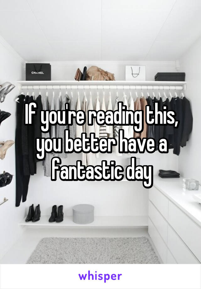 If you're reading this, you better have a fantastic day