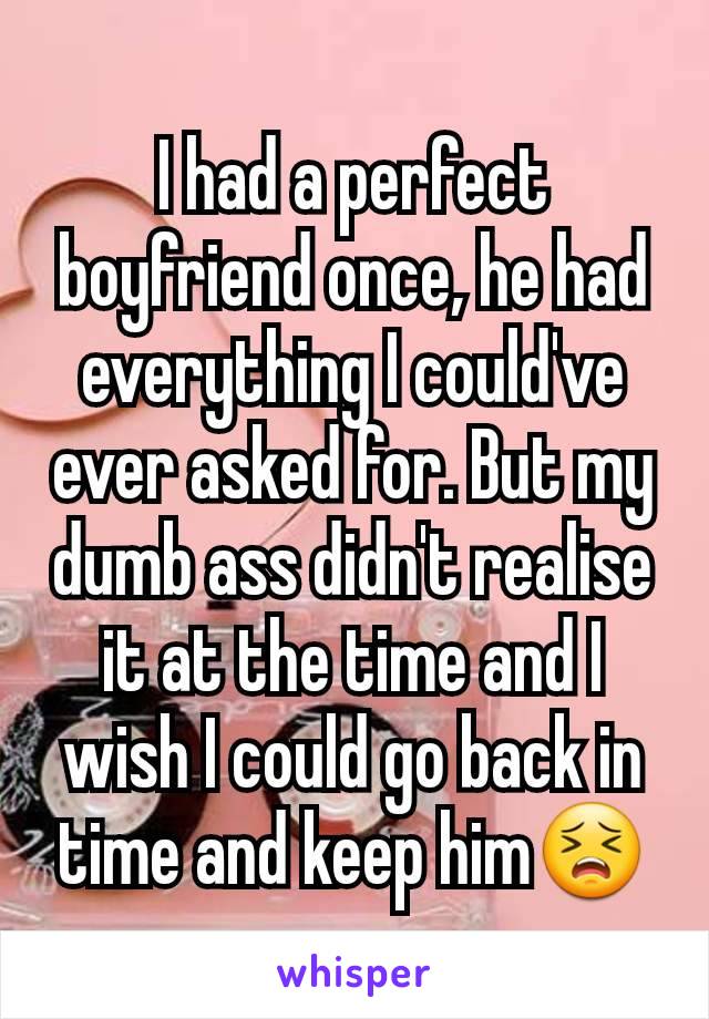 I had a perfect boyfriend once, he had everything I could've ever asked for. But my dumb ass didn't realise it at the time and I wish I could go back in time and keep him😣