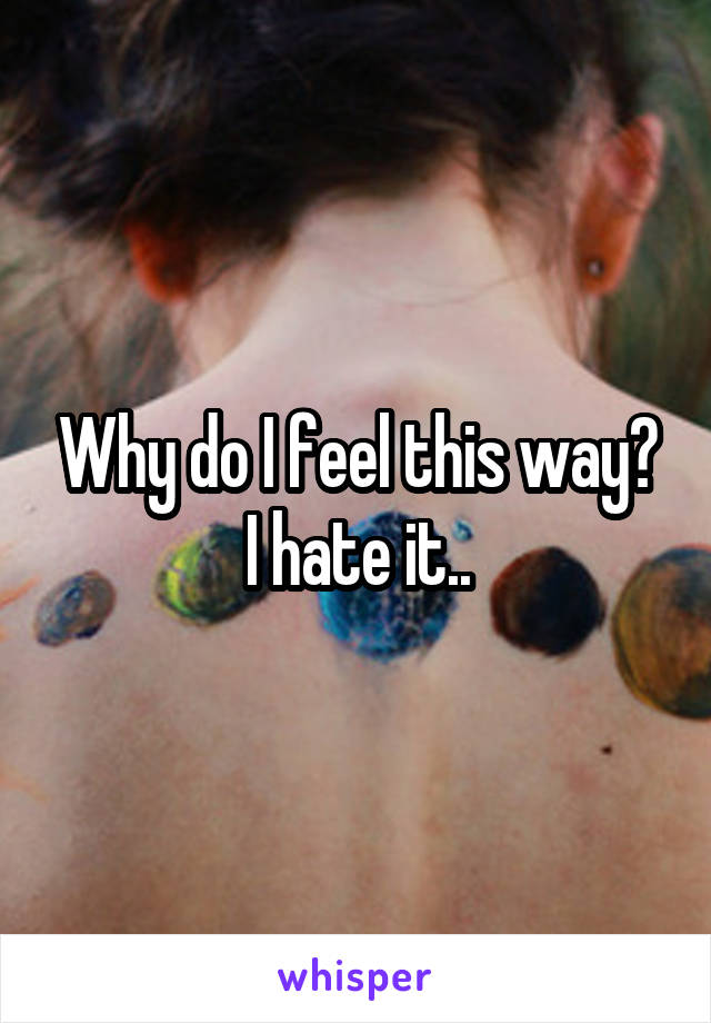 Why do I feel this way?
I hate it..