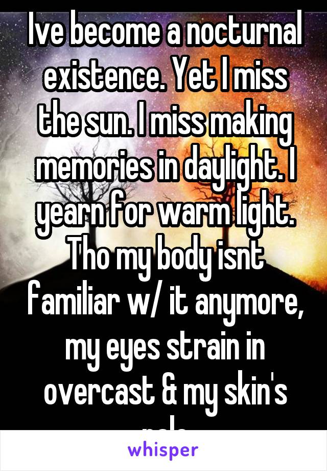 Ive become a nocturnal existence. Yet I miss the sun. I miss making memories in daylight. I yearn for warm light. Tho my body isnt familiar w/ it anymore, my eyes strain in overcast & my skin's pale