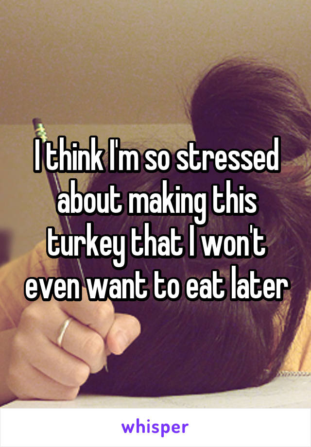 I think I'm so stressed about making this turkey that I won't even want to eat later